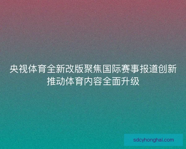 央视体育全新改版聚焦国际赛事报道创新推动体育内容全面升级
