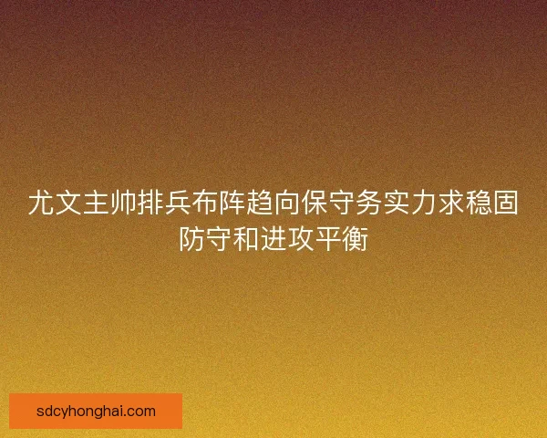 尤文主帅排兵布阵趋向保守务实力求稳固防守和进攻平衡